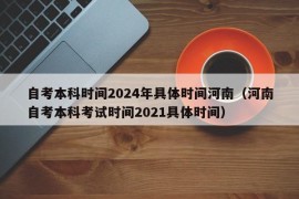 自考本科时间2024年具体时间河南（河南自考本科考试时间2021具体时间）