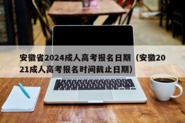 安徽省2024成人高考报名日期（安徽2021成人高考报名时间截止日期）