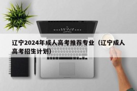 辽宁2024年成人高考推荐专业（辽宁成人高考招生计划）