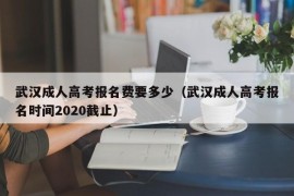 武汉成人高考报名费要多少（武汉成人高考报名时间2020截止）