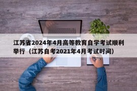 江苏省2024年4月高等教育自学考试顺利举行（江苏自考2021年4月考试时间）
