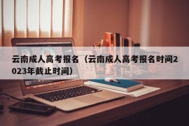 云南成人高考报名（云南成人高考报名时间2023年截止时间）