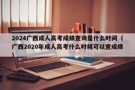 2024广西成人高考成绩查询是什么时间（广西2020年成人高考什么时候可以查成绩）
