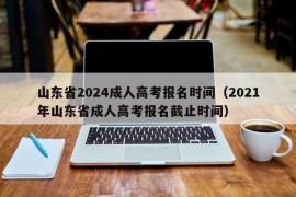 山东省2024成人高考报名时间（2021年山东省成人高考报名截止时间）