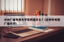 沧州广播电视大学官网是什么?（沧州市电视广播大学）