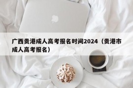 广西贵港成人高考报名时间2024（贵港市成人高考报名）