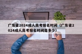 广东省2024成人高考报名时间（广东省2024成人高考报名时间是多少）
