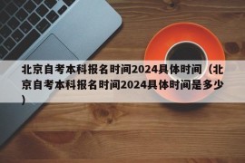 北京自考本科报名时间2024具体时间（北京自考本科报名时间2024具体时间是多少）